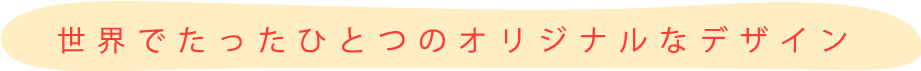 世界でたったひとつのオリジナルなデザイン